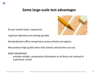 © 2016, Richard P PHELPS International Research-to-Practice Conference, Astana, Kazakhstan, October, 2016 33
Some large-scale test advantages
On per-student basis, inexpensive
Cognitive laboratory pre-testing possible
Standardization offers comparisons across schools and regions.
May produce high-quality items that schools and teachers can use.
MOST IMPORTANT:
provides reliable, comparative information to all those not involved in
a particular school
 