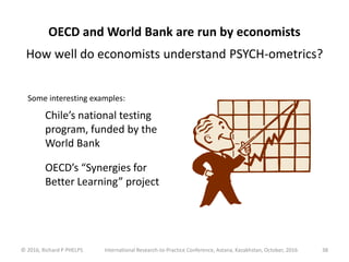 © 2016, Richard P PHELPS International Research-to-Practice Conference, Astana, Kazakhstan, October, 2016 38
OECD and World Bank are run by economists
How well do economists understand PSYCH-ometrics?
Some interesting examples:
Chile’s national testing
program, funded by the
World Bank
OECD’s “Synergies for
Better Learning” project
 