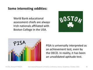 © 2016, Richard P PHELPS International Research-to-Practice Conference, Astana, Kazakhstan, October, 2016 39
Some interesting oddities:
World Bank educational
assessment chiefs are always
Irish nationals affiliated with
Boston College in the USA.
PISA is universally interpreted as
an achievement test, even by
the OECD. In reality, it has been
an unvalidated aptitude test.
 