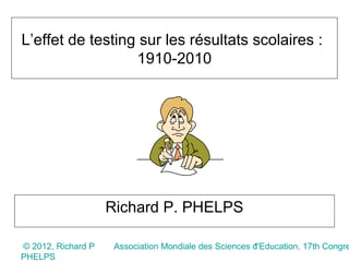 L’effet de testing sur les résultats scolaires :
                  1910-2010




                    Richard P. PHELPS

© 2012, Richard P                                      1
                     Association Mondiale des Sciences d'Education, 17th Congre
PHELPS
 