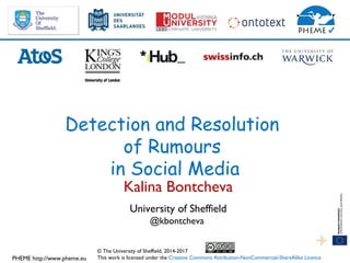 PHEME http://www.pheme.eu
Detection and Resolution
of Rumours
in Social Media
Kalina Bontcheva
University of Sheffield
@kbontcheva
© The University of Sheffield, 2014-2017
This work is licensed under the Creative Commons Attribution-NonCommercial-ShareAlike Licence
 