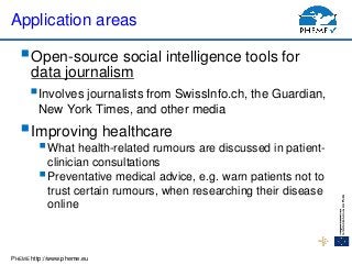PHEME http://www.pheme.eu
Application areas
Open-source social intelligence tools for
data journalism
Involves journalists from SwissInfo.ch, the Guardian,
New York Times, and other media
Improving healthcare
What health-related rumours are discussed in patient-
clinician consultations
Preventative medical advice, e.g. warn patients not to
trust certain rumours, when researching their disease
online
 