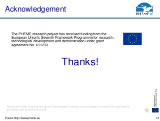 PHEME http://www.pheme.eu
Acknowledgement
The PHEME research project has received funding from the
European Union's Seventh Framework Programme for research,
technological development and demonstration under grant
agreement No. 611233.
13
This document does not represent the opinion of the European Community, and the European Community is not responsible for
any use that might be made of its content
Thanks!
 
