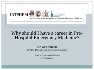 Why should I have a career in Pre-
Hospital Emergency Medicine?
Dr Zoë Smeed
ST6 Pre-Hospital and Emergency Medicine
Junior Doctors Conference
23/04/2016
 
