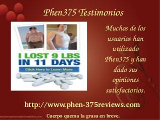 Phen375 Testimonios
                             Muchos de los 
                              usuarios han 
                                utilizado 
                             Phen375 y han 
                                dado sus 
                               opiniones 
                             satisfactorios.
http://www.phen­375reviews.com
     Cuerpo quema la grasa en breve.
 