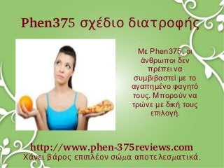 Phen375 σχέδιο διατροφής
                          Με Phen375, οι
                          άνθρωποι δεν
                            πρέπει να
                         συμβιβαστεί με το
                        αγαπημένο φαγητό
                        τους. Μπορούν να
                        τρώνε με δική τους
                             επιλογή.



 http://www.phen­375reviews.com
Χάνει βάρος επιπλέον σώμα αποτελεσματικά.
 