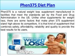 Phen375 Diet Plan
Phen375 is a natural weight loss supplement manufactured in
facilities that meet the standards set by the Food and Drug
Administration in the US. Unlike other supplements for weight
loss, there are some factors that make phen 375 supplement
stand high above its competitors. It is that kind of supplement that
combines safety, affordability, reliability and quality to provide the
best results for its users.
 