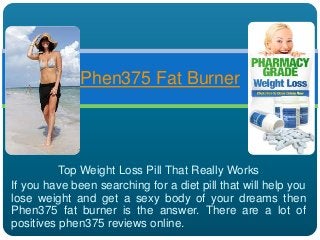 Top Weight Loss Pill That Really Works
If you have been searching for a diet pill that will help you
lose weight and get a sexy body of your dreams then
Phen375 fat burner is the answer. There are a lot of
positives phen375 reviews online.
Phen375 Fat Burner
 