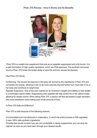 Phen 375 Review - How It Works and Its Benefits
Phen 375 is a weight loss supplement that acts as an appetite suppressant and a fat burner. It is
a safe formulation of high quality ingredients, which are FDA-approved. The synthetic hormones
found in Phen 375 hinder the bodys ability to store fat and burn excess fat deposits.
How Phen 375 Works
Fat Burning. The excess fat reserves in the body are burned by the ingredients in Phen 375 and
converted into energy, allowing a user to do more activities that will further burn more fats in his or
her body and contribute to weight loss.
Appetite Suppresion. One of the main culprits for an increase in weight and inability to lose weight
is uncontrolled calorie intake. Suppressing ones appetite will help control his or her calorie intake
allowing for weight control. When taking Phen 375, a person will feel decreased hunger sensation
and more satisfaction when eating even small amounts of food.
Is Phen 375 Safe and Effective?
Phen 375 is safe because of the following reasons:
It is formulated and manufactured in a laboratory, in which the entire process is FDA regulated.
It uses 100% safe synthetic ingredients.
Provides fast results so that if you are not comfortable in taking supplements, you can stop the
regimen as soon as you have seen through your desired results.
 