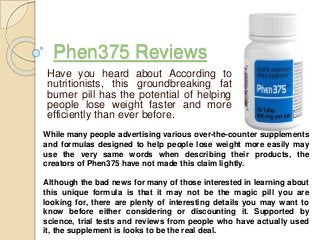 Phen375 Reviews
Have you heard about According to
nutritionists, this groundbreaking fat
burner pill has the potential of helping
people lose weight faster and more
efficiently than ever before.
While many people advertising various over-the-counter supplements
and formulas designed to help people lose weight more easily may
use the very same words when describing their products, the
creators of Phen375 have not made this claim lightly.
Although the bad news for many of those interested in learning about
this unique formula is that it may not be the magic pill you are
looking for, there are plenty of interesting details you may want to
know before either considering or discounting it. Supported by
science, trial tests and reviews from people who have actually used
it, the supplement is looks to be the real deal.
 