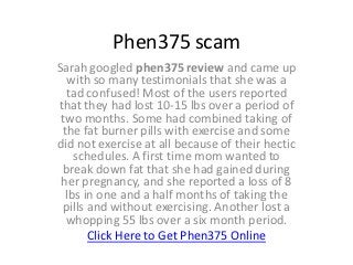 Phen375 scam
Sarah googled phen375 review and came up
  with so many testimonials that she was a
  tad confused! Most of the users reported
that they had lost 10-15 lbs over a period of
 two months. Some had combined taking of
 the fat burner pills with exercise and some
did not exercise at all because of their hectic
    schedules. A first time mom wanted to
 break down fat that she had gained during
 her pregnancy, and she reported a loss of 8
  lbs in one and a half months of taking the
 pills and without exercising. Another lost a
  whopping 55 lbs over a six month period.
       Click Here to Get Phen375 Online
 
