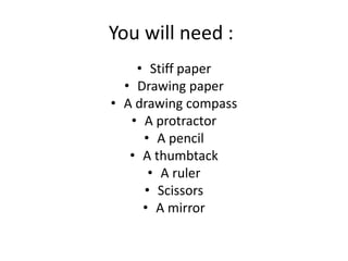 You will need :
• Stiff paper
• Drawing paper
• A drawing compass
• A protractor
• A pencil
• A thumbtack
• A ruler
• Scissors
• A mirror
 