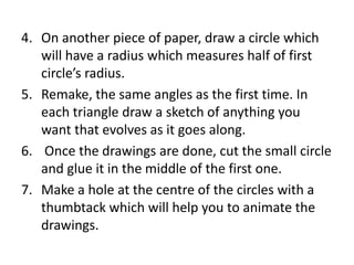 4. On another piece of paper, draw a circle which
will have a radius which measures half of first
circle’s radius.
5. Remake, the same angles as the first time. In
each triangle draw a sketch of anything you
want that evolves as it goes along.
6. Once the drawings are done, cut the small circle
and glue it in the middle of the first one.
7. Make a hole at the centre of the circles with a
thumbtack which will help you to animate the
drawings.
 