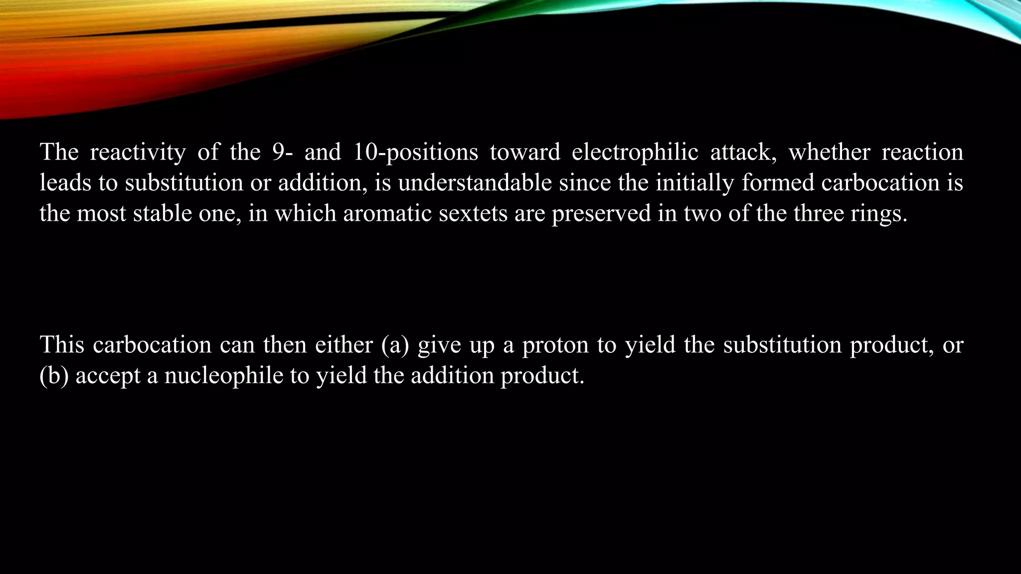 The reactivity of the 9- and 10-positions toward electrophilic attack, whether reaction
leads to substitution or addition, is understandable since the initially formed carbocation is
the most stable one, in which aromatic sextets are preserved in two of the three rings.
This carbocation can then either (a) give up a proton to yield the substitution product, or
(b) accept a nucleophile to yield the addition product.
 
