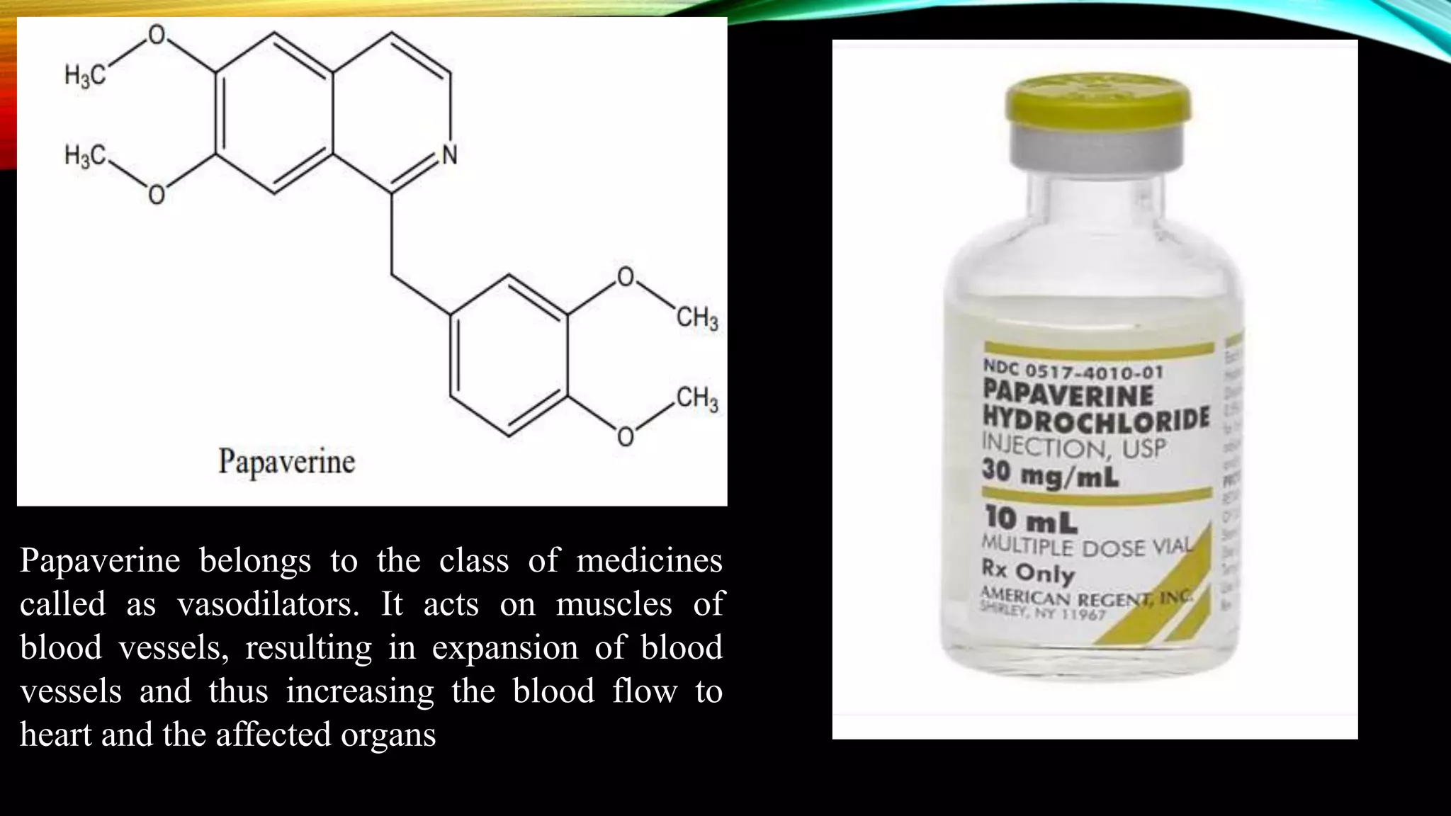 Papaverine belongs to the class of medicines
called as vasodilators. It acts on muscles of
blood vessels, resulting in expansion of blood
vessels and thus increasing the blood flow to
heart and the affected organs
 