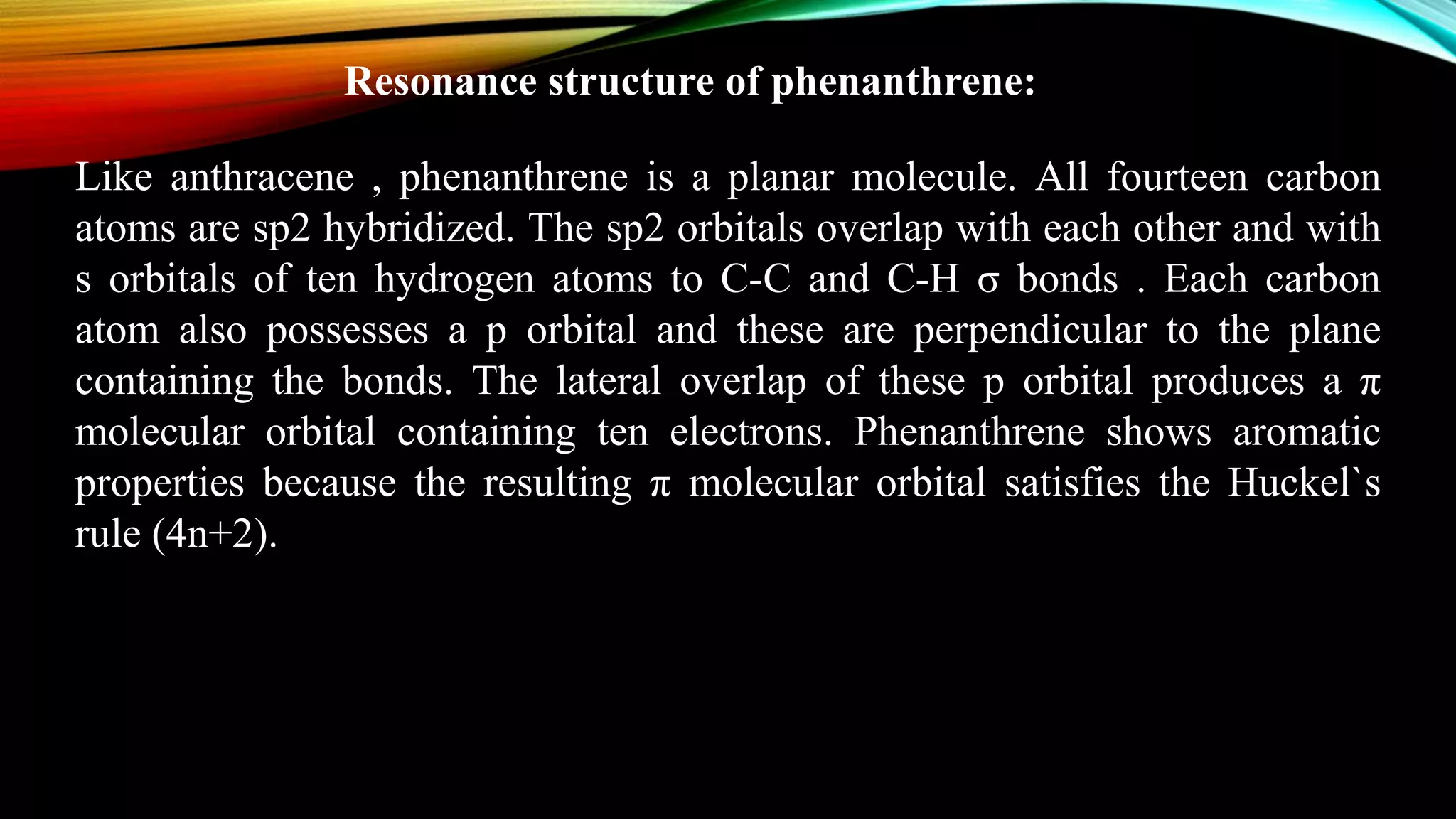 Resonance structure of phenanthrene:
Like anthracene , phenanthrene is a planar molecule. All fourteen carbon
atoms are sp2 hybridized. The sp2 orbitals overlap with each other and with
s orbitals of ten hydrogen atoms to C-C and C-H σ bonds . Each carbon
atom also possesses a p orbital and these are perpendicular to the plane
containing the bonds. The lateral overlap of these p orbital produces a π
molecular orbital containing ten electrons. Phenanthrene shows aromatic
properties because the resulting π molecular orbital satisfies the Huckel`s
rule (4n+2).
 