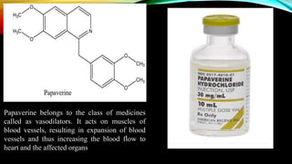 Papaverine belongs to the class of medicines
called as vasodilators. It acts on muscles of
blood vessels, resulting in expansion of blood
vessels and thus increasing the blood flow to
heart and the affected organs
 