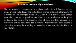 Resonance structure of phenanthrene:
Like anthracene , phenanthrene is a planar molecule. All fourteen carbon
atoms are sp2 hybridized. The sp2 orbitals overlap with each other and with
s orbitals of ten hydrogen atoms to C-C and C-H σ bonds . Each carbon
atom also possesses a p orbital and these are perpendicular to the plane
containing the bonds. The lateral overlap of these p orbital produces a π
molecular orbital containing ten electrons. Phenanthrene shows aromatic
properties because the resulting π molecular orbital satisfies the Huckel`s
rule (4n+2).
 