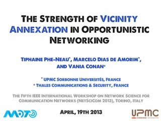 The Strength of Vicinity
Annexation in Opportunistic
        Networking
   Tiphaine Phe-Neau*, Marcelo Dias de Amorim*,
                and Vania Conan+

            * UPMC Sorbonne Universités, France
         + Thales Communications & Security, France



The Fifth IEEE International Workshop on Network Science for
   Communication Networks (NetSciCom 2013), Torino, Italy

                    April, 19th 2013                           	
  
                                                               	
  
 
