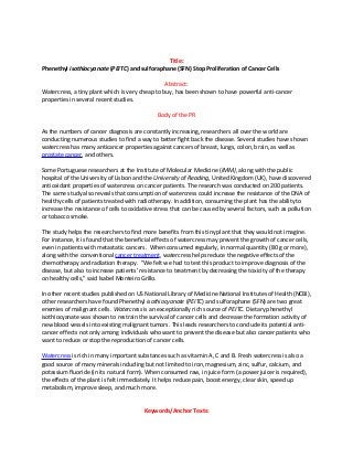 Title:
Phenethyl isothiocyanate (PEITC) and sulforaphane (SFN) Stop Proliferation of Cancer Cells
Abstract:
Watercress, a tiny plant which is very cheap to buy, has been shown to have powerful anti-cancer
properties in several recent studies.
Body of the PR
As the numbers of cancer diagnosis are constantly increasing, researchers all over the world are
conducting numerous studies to find a way to better fight back the disease. Several studies have shown
watercress has many anticancer properties against cancers of breast, lungs, colon, brain, as well as
prostate cancer, and others.
Some Portuguese researchers at the Institute of Molecular Medicine (IMM), along with the public
hospital of the University of Lisbon and the University of Reading, United Kingdom (UK), have discovered
antioxidant properties of watercress on cancer patients. The research was conducted on 200 patients.
The same study also reveals that consumption of watercress could increase the resistance of the DNA of
healthy cells of patients treated with radiotherapy. In addition, consuming the plant has the ability to
increase the resistance of cells to oxidative stress that can be caused by several factors, such as pollution
or tobacco smoke.
The study helps the researchers to find more benefits from this tiny plant that they would not imagine.
For instance, it is found that the beneficial effects of watercress may prevent the growth of cancer cells,
even in patients with metastatic cancers. When consumed regularly, in normal quantity (80 g or more),
along with the conventional cancer treatment, watercress helps reduce the negative effects of the
chemotherapy and radiation therapy. "We felt we had to test this product to improve diagnosis of the
disease, but also to increase patients’ resistance to treatment by decreasing the toxicity of the therapy
on healthy cells," said Isabel Monteiro Grillo.
In other recent studies published on US National Library of Medicine National Institutes of Health (NCBI),
other researchers have found Phenethyl isothiocyanate (PEITC) and sulforaphane (SFN) are two great
enemies of malignant cells. Watercress is an exceptionally rich source of PEITC. Dietary phenethyl
isothiocyanate was shown to restrain the survival of cancer cells and decrease the formation activity of
new blood vessels into existing malignant tumors. This leads researchers to conclude its potential anti-
cancer effects not only among individuals who want to prevent the disease but also cancer patients who
want to reduce or stop the reproduction of cancer cells.
Watercress is rich in many important substances such as vitamin A, C and B. Fresh watercress is also a
good source of many minerals including but not limited to iron, magnesium, zinc, sulfur, calcium, and
potassium fluoride (in its natural form). When consumed raw, in juice form (a power juicer is required),
the effects of the plant is felt immediately. It helps reduce pain, boost energy, clear skin, speed up
metabolism, improve sleep, and much more.
Keywords/Anchor Texts:
 