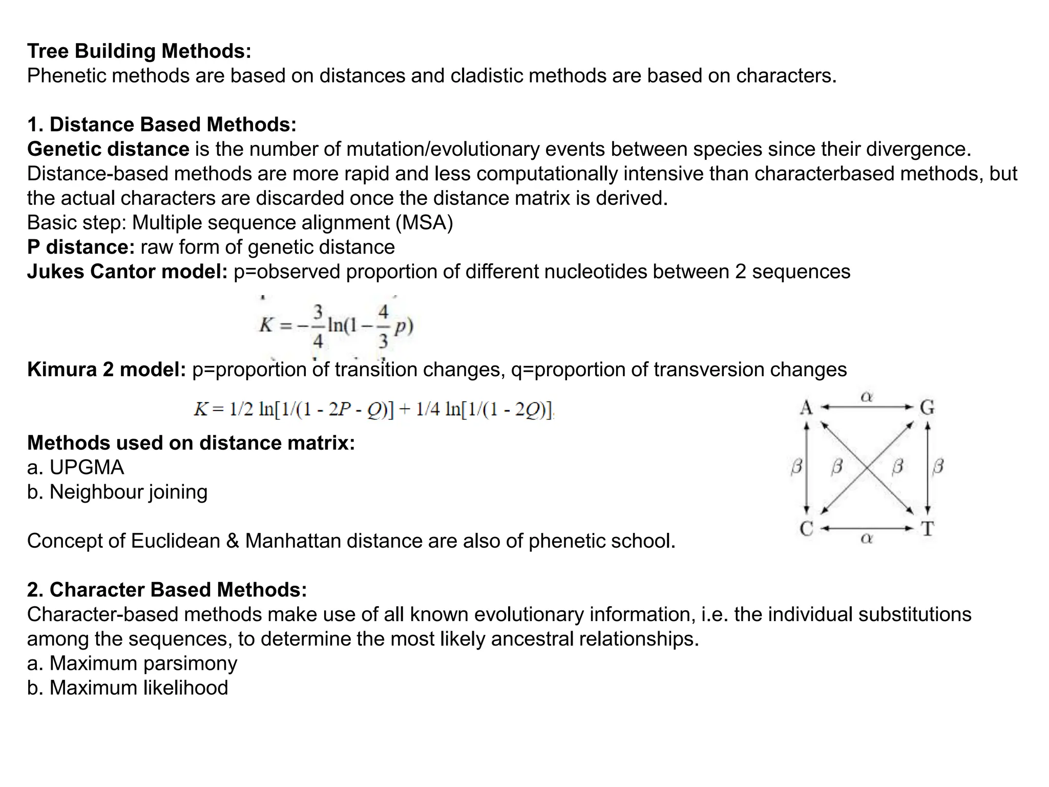 Tree Building Methods:
Phenetic methods are based on distances and cladistic methods are based on characters.
1. Distance Based Methods:
Genetic distance is the number of mutation/evolutionary events between species since their divergence.
Distance-based methods are more rapid and less computationally intensive than characterbased methods, but
the actual characters are discarded once the distance matrix is derived.
Basic step: Multiple sequence alignment (MSA)
P distance: raw form of genetic distance
Jukes Cantor model: p=observed proportion of different nucleotides between 2 sequences
Kimura 2 model: p=proportion of transition changes, q=proportion of transversion changes
Methods used on distance matrix:
a. UPGMA
b. Neighbour joining
Concept of Euclidean & Manhattan distance are also of phenetic school.
2. Character Based Methods:
Character-based methods make use of all known evolutionary information, i.e. the individual substitutions
among the sequences, to determine the most likely ancestral relationships.
a. Maximum parsimony
b. Maximum likelihood
 