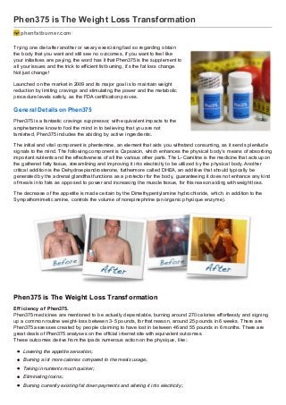 Phen375 is The Weight Loss Transformation
phenfatburner.com /
Trying one diet after another or weary exercising fast so regarding obtain
the body that you want and still see no outcomes, if you want to feel like
your initiatives are paying, the word has it that Phen375 is the supplement to
all your issues and the trick to efficient fat burning, it’s the fat loss change.
Not just change!
Launched on the market in 2009 and its major goal is to maintain weight
reduction by limiting cravings and stimulating the power and the metabolic
procedure levels safely, as the FDA certification proves.

General Det ails on Phen375
Phen375 is a fantastic cravings suppressor, with equivalent impacts to the
amphetamine know to fool the mind in to believing that you are not
famished, Phen375 includes the abiding by active ingredients:.
The initial and vital component is phentemine, an element that aids you withstand consuming, as it sends plenitude
signals to the mind. The following component is Capsaicin, which enhances the physical body’s means of absorbing
important nutrients and the effectiveness of all the various other parts. The L- Carnitine is the medicine that acts upon
the gathered fatty tissue, streamlining and improving it into electricity to be utiliz ed by the physical body. Another
critical addition is the Dehydroepiandrosterone, furthermore called DHEA, an additive that should typically be
generated by the adrenal glandthat functions as a protector for the body, guaranteeing it does not enhance any kind
of meals in to fats as opposed to power and increasing the muscle tissue, for this reason aiding with weight loss.
The decrease of the appetite is made certain by the Dimethypentylamine hydrochloride, which, in addition to the
Sympathomimetic amine, controls the volume of norepinephrine (an organic physique enz yme).

Phen375 is The Weight Loss Transf ormation
Ef f iciency of Phen375.
Phen375 medicines are mentioned to be actually dependable, burning around 270 calories effortlessly and signing
up a common routine weight- loss between 3- 5 pounds, for that reason, around 25 pounds in 6 weeks. There are
Phen375 assesses created by people claiming to have lost in between 46 and 55 pounds in 6 months. There are
great deals of Phen375 analyses on the official internet site with equivalent outcomes.
These outcomes derive from the ipads numerous action on the physique, like:.
Lowering the appetite sensation;.
Burning a lot more calories compared to the meals usage;.
Taking in nutrients much quicker;.
Eliminating toxins;.
Burning currently existing fat down payments and altering it into electricity;.

 