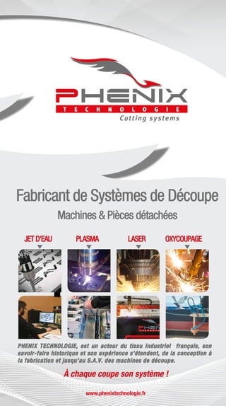 MACHINES
www.phenixtechnologie.fr
PHENIX TECHNOLOGIE, est un acteur du tissu industriel français, son
savoir-faire historique et son expérience s’étendent, de la conception à
la fabrication et jusqu’au S.A.V. des machines de découpe.
 