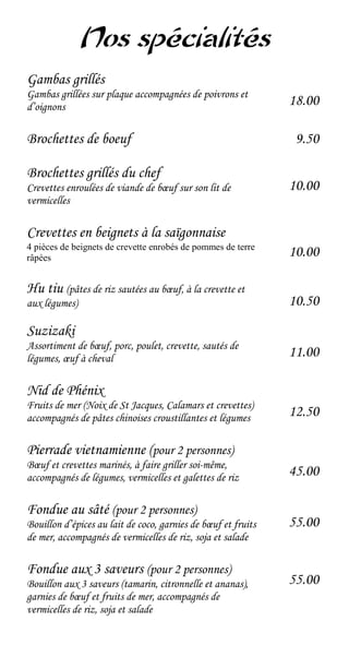 Nos spécialités
Gambas grillés
Gambas grillées sur plaque accompagnées de poivrons et
d’oignons                                                      18.00

Brochettes de boeuf                                             9.50

Brochettes grillés du chef
Crevettes enroulées de viande de bœuf sur son lit de           10.00
vermicelles

Crevettes en beignets à la saïgonnaise
4 pièces de beignets de crevette enrobés de pommes de terre
râpées                                                         10.00

Hu tiu (pâtes de riz sautées au bœuf, à la crevette et
aux légumes)                                                   10.50
Suzizaki
Assortiment de bœuf, porc, poulet, crevette, sautés de
légumes, œuf à cheval                                          11.00

Nid de Phénix
Fruits de mer (Noix de St Jacques, Calamars et crevettes)
accompagnés de pâtes chinoises croustillantes et légumes       12.50

Pierrade vietnamienne (pour 2 personnes)
Bœuf et crevettes marinés, à faire griller soi-même,
accompagnés de légumes, vermicelles et galettes de riz         45.00

Fondue au sâté (pour 2 personnes)
Bouillon d’épices au lait de coco, garnies de bœuf et fruits   55.00
de mer, accompagnés de vermicelles de riz, soja et salade

Fondue aux 3 saveurs (pour 2 personnes)
Bouillon aux 3 saveurs (tamarin, citronnelle et ananas),       55.00
garnies de bœuf et fruits de mer, accompagnés de
vermicelles de riz, soja et salade
 