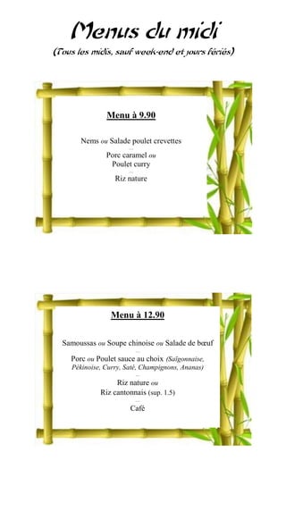 Menus du midi
(Tous les midis, sauf week-end et jours fériés)




               Menu à 9.90

       Nems ou Salade poulet crevettes
                       …
               Porc caramel ou
                Poulet curry
                       …
                  Riz nature




                 Menu à 12.90

  Samoussas ou Soupe chinoise ou Salade de bœuf
                           …
    Porc ou Poulet sauce au choix (Saïgonnaise,
    Pékinoise, Curry, Saté, Champignons, Ananas)
                           …
                  Riz nature ou
             Riz cantonnais (sup. 1.5)
                           …
                       Café
 