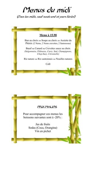 Menus du midi
(Tous les midis, sauf week-end et jours fériés)




                     Menu à 15.90
      Bun au choix ou Soupe au choix ou Assiette du
      Phénix (2 Nems, 2 Nems crevettes, 2 Samoussas)
                              …
       Bœuf ou Canard ou Crevettes sauce au choix
      (Saïgonnaise, Pékinoise, Curry, Saté, Champignons,
                    Chop-Suey, Citronnelle)
                              …
     Riz nature ou Riz cantonnais ou Nouilles natures
                              …
                            Café




                   PRIX MALINS

    Pour accompagner ces menus les
    boissons suivantes sont à -20% :

               Jus de fruits
          Sodas (Coca, Orangina)
              Vin en pichet
 