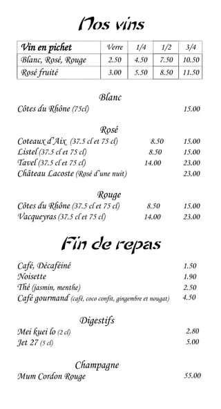 Nos vins
 Vin en pichet                 Verre     1/4      1/2     3/4
 Blanc, Rosé, Rouge            2.50      4.50     7.50   10.50
 Rosé fruité                   3.00      5.50     8.50   11.50


                             Blanc
Côtes du Rhône (75cl)                                    15.00

                             Rosé
Coteaux d’Aix (37.5 cl et 75 cl)               8.50      15.00
Listel (37.5 cl et 75 cl)                     8.50       15.00
Tavel (37.5 cl et 75 cl)                     14.00       23.00
Château Lacoste (Rosé d’une nuit)                        23.00

                            Rouge
Côtes du Rhône (37.5 cl et 75 cl)             8.50       15.00
Vacqueyras (37.5 cl et 75 cl)                14.00       23.00


               Fin de repas
Café, Décaféiné                                          1.50
Noisette                                                 1.90
Thé (jasmin, menthe)                                     2.50
Café gourmand (café, coco confit, gingembre et nougat)   4.50

                      Digestifs
Mei kuei lo (2 cl)                                        2.80
Jet 27 (5 cl)                                             5.00

                     Champagne
Mum Cordon Rouge                                         55.00
 