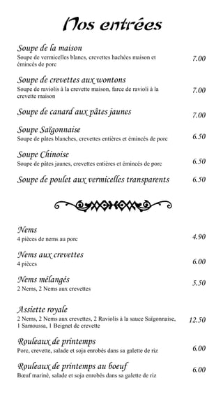 Nos entrées
Soupe de la maison
Soupe de vermicelles blancs, crevettes hachées maison et            7.00
émincés de porc

Soupe de crevettes aux wontons
Soupe de raviolis à la crevette maison, farce de ravioli à la       7.00
crevette maison

Soupe de canard aux pâtes jaunes                                    7.00
Soupe Saïgonnaise
Soupe de pâtes blanches, crevettes entières et émincés de porc      6.50

Soupe Chinoise
Soupe de pâtes jaunes, crevettes entières et émincés de porc        6.50

Soupe de poulet aux vermicelles transparents                        6.50




Nems
4 pièces de nems au porc                                            4.90

Nems aux crevettes
4 pièces                                                            6.00

Nems mélangés                                                       5.50
2 Nems, 2 Nems aux crevettes


Assiette royale
2 Nems, 2 Nems aux crevettes, 2 Raviolis à la sauce Saïgonnaise,   12.50
1 Samoussa, 1 Beignet de crevette

Rouleaux de printemps
Porc, crevette, salade et soja enrobés dans sa galette de riz       6.00

Rouleaux de printemps au boeuf                                      6.00
Bœuf mariné, salade et soja enrobés dans sa galette de riz
 