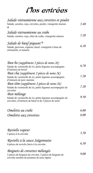 Nos entrées
Salade vietnamienne aux crevettes et poulet
Salade, carottes, soja, crevettes, poulet, vinaigrette maison   5.40
*
Salade vietnamienne au crabe
Salade, carottes, soja, chair de crabe, vinaigrette maison      7.20

Salade de bœuf piquant *
Salade, poivrons, oignons, bœuf, vinaigrette à base de          6.10
citronnelle, et tamarin




Bun bo (supplément 2 pièces de nems 2€)
Salade de vermicelle de riz, petits légumes accompagnés         6.70
d’émincés de boeuf
Bun cha (supplément 2 pièces de nems 2€)
Salade de vermicelle de riz, petits légumes accompagnés         7.20
d’émincés de porc marinés
Bun tôm (supplément 2 pièces de nems 2€)
Salade de vermicelle de riz, petits légumes accompagnés de      7.20
crevettes
Bun mélange
Salade de vermicelle de riz, petits légumes accompagnés de      9.50
crevettes, d’émincés de bœuf et de 2 pièces de nems


Omelette au crabe                                               6.00
Omelette aux crevettes                                          6.00



Raviolis vapeur
5 pièces à la crevette                                          5.50

Raviolis à la sauce Saïgonnaise
4 pièces de raviolis farcis à la crevette                       6.50

Beignets de crevettes mélangés
2 pièces de beignets de crevette, 2 pièces de beignets de       9.00
crevette enrobés de pommes de terre râpées
 