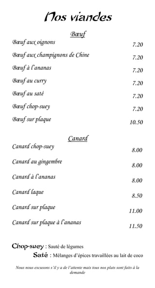 Nos viandes
                                  Bœuf
Bœuf aux oignons                                                        7.20
Bœuf aux champignons de Chine                                           7.20
Bœuf à l’ananas                                                         7.20
Bœuf au curry                                                           7.20
Bœuf au saté                                                            7.20
Bœuf chop-suey                                                          7.20
Bœuf sur plaque                                                       10.50

                                 Canard
Canard chop-suey
                                                                        8.00
Canard au gingembre
                                                                        8.00
Canard à l’ananas
                                                                        8.00
Canard laque
                                                                        8.50
Canard sur plaque
                                                                      11.00
Canard sur plaque à l’ananas
                                                                      11.50

Chop-suey : Sauté de légumes
      Saté : Mélanges d’épices travaillées au lait de coco

 Nous nous excusons s’il y a de l’attente mais tous nos plats sont faits à la
                                 demande
 