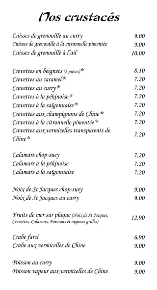 Nos crustacés
Cuisses de grenouille au curry                       9.00
Cuisses de grenouille à la citronnelle pimentée      9.00
Cuisses de grenouille à l’ail                       10.00

Crevettes en beignets (5 pièces) *                   8.10
Crevettes au caramel *                               7.20
Crevettes au curry *                                 7.20
Crevettes à la pékinoise *                           7.20
Crevettes à la saïgonnaise *                         7.20
Crevettes aux champignons de Chine *                 7.20
Crevettes à la citronnelle pimentée *                7.20
Crevettes aux vermicelles transparents de
                                                     7.20
Chine *

Calamars chop-suey                                   7.20
Calamars à la pékinoise                              7.20
Calamars à la saïgonnaise                            7.20

Noix de St Jacques chop-suey                         9.00
Noix de St Jacques au curry                          9.00

Fruits de mer sur plaque (Noix de St Jacques,       12.90
Crevettes, Calamars, Poivrons et oignons grillés)


Crabe farci                                          6.90
Crabe aux vermicelles de Chine                       9.00

Poisson au curry                                     9.00
Poisson vapeur aux vermicelles de Chine              9.00
 
