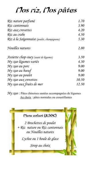 Nos riz, Nos pâtes
Riz nature parfumé                                       1.70
Riz cantonnais                                           3.90
Riz aux crevettes                                        4.20
Riz au crabe                                             4.50
Riz à la Saïgonnaise (poulet, champignons)               5.30

Nouilles natures                                         2.80

Assiette chop-suey (sauté de légumes)                    3.50
My xao légumes variés                                    4.30
My xao au porc                                           9.00
My xao au boeuf                                          9.00
My xao au poulet                                         9.00
My xao aux crevettes                                    10.50
My xao aux fruits de mer                                12.50

My xao : Pâtes chinoises sautées accompagnées de légumes
          Au choix : pâtes normales ou croustillantes




             Menu enfant (8,50€)

             2 Brochettes de poulet
        + Riz nature ou Riz cantonnais
              ou Nouilles natures
           Lychee ou 1 boule de glace
                  Sirop au choix
 