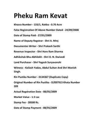 Pheku Ram Kevat 
Khasra Number - 133/1, Rakba - 0.70 Acre 
False Registration Of Above Number Dated - 24/09/2008 
Date of Stamp Paid - 27/01/2009 
Name of Deputy Regstrar - Shri A. Minj 
Documentes Writer - Shri Prakash Sarthi 
Revenue Inspector - Shri Hare Ram Sharma 
Adhikshak Bhu-Abhilekh - Shri O. N. Dwivedi 
Land Purchaser - Shri Yogesh Suryavanshi 
Witness - Kailash Yadav, Abdul Sultan And Shri Manish 
Singh. 
Rin Pustika Number - 0134367 (Duplicate Copy) 
Original Number of Rin Pustika - D/897913 Khata Number 
209 
Actual Regstration Date - 08/05/2009 
Market Value - 1.5 Lac 
Stamp Fee - 28500 Rs. 
Date of Stamp Payment - 08/05/2009 
 