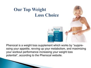 Our Top Weight  Loss Choice   Phenocal is a weight loss supplement which works by “suppre- ssing your appetite, revving up your metabolism, and maximizing your workout performance increasing your weight loss potential”, according to the Phenocal website.  