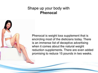 Shape up your body with Phenocal Phenocal is weight loss supplement that is encircling most of the dieticians today. There is an immense list of deceptive advertising when it comes about the natural weight reduction supplements. There are even added promising to reduce 15 pounds in two weeks. 