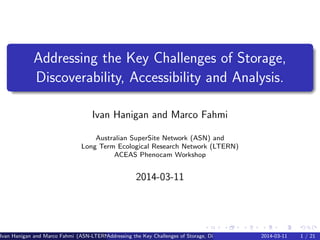Addressing the Key Challenges of Storage,
Discoverability, Accessibility and Analysis.
Ivan Hanigan and Marco Fahmi
Australian SuperSite Network (ASN) and
Long Term Ecological Research Network (LTERN)
ACEAS Phenocam Workshop
2014-03-11
Ivan Hanigan and Marco Fahmi (ASN-LTERN)Addressing the Key Challenges of Storage, Discoverability, Accessibility and Analysis.2014-03-11 1 / 21
 