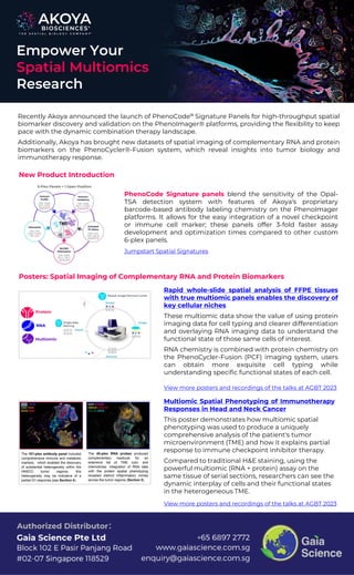 Recently Akoya announced the launch of PhenoCode™ Signature Panels for high-throughput spatial
biomarker discovery and validation on the PhenoImager® platforms, providing the flexibility to keep
pace with the dynamic combination therapy landscape.
Additionally, Akoya has brought new datasets of spatial imaging of complementary RNA and protein
biomarkers on the PhenoCycler®-Fusion system, which reveal insights into tumor biology and
immunotherapy response.
Rapid whole-slide spatial analysis of FFPE tissues
with true multiomic panels enables the discovery of
key cellular niches
These multiomic data show the value of using protein
imaging data for cell typing and clearer differentiation
and overlaying RNA imaging data to understand the
functional state of those same cells of interest.
RNA chemistry is combined with protein chemistry on
the PhenoCycler-Fusion (PCF) imaging system, users
can obtain more exquisite cell typing while
understanding specific functional states of each cell.
Multiomic Spatial Phenotyping of Immunotherapy
Responses in Head and Neck Cancer
This poster demonstrates how multiomic spatial
phenotyping was used to produce a uniquely
comprehensive analysis of the patient's tumor
microenvironment (TME) and how it explains partial
response to immune checkpoint inhibitor therapy.
Compared to traditional H&E staining, using the
powerful multiomic (RNA + protein) assay on the
same tissue of serial sections, researchers can see the
dynamic interplay of cells and their functional states
in the heterogeneous TME.
New Product Introduction
Empower Your
Spatial Multiomics
Research
Posters: Spatial Imaging of Complementary RNA and Protein Biomarkers
PhenoCode Signature panels blend the sensitivity of the Opal-
TSA detection system with features of Akoya's proprietary
barcode-based antibody labeling chemistry on the PhenoImager
platforms. It allows for the easy integration of a novel checkpoint
or immune cell marker; these panels offer 3-fold faster assay
development and optimization times compared to other custom
6-plex panels.
Jumpstart Spatial Signatures
View more posters and recordings of the talks at AGBT 2023
View more posters and recordings of the talks at AGBT 2023
 
