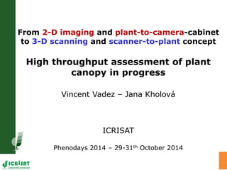 From 2-D imaging and plant-to-camera-cabinet
to 3-D scanning and scanner-to-plant concept
High throughput assessment of plant
canopy in progress
Vincent Vadez – Jana Kholová
ICRISAT
Phenodays 2014 – 29-31th October 2014
 