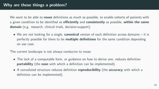 Why are these things a problem?
We want to be able to reuse definitions as much as possible, to enable cohorts of patients with
a given condition to be identified as efficiently and consistently as possible, within the same
domain (e.g. research, clinical trials, decision-support).
• We are not looking for a single, canonical version of each definition across domains – it is
perfectly possible for there to be multiple definitions for the same condition depending
on use case.
The current landscape is not always conducive to reuse:
• The lack of a computable form, or guidance on how to derive one, reduces definition
portability (the ease with which a definition can be implemented).
• A convoluted structure reduces definition reproducibility (the accuracy with which a
definition can be implemented).
10
 