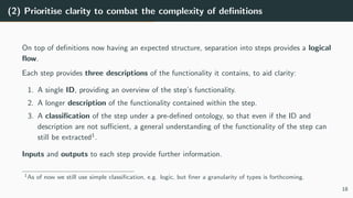 (2) Prioritise clarity to combat the complexity of definitions
On top of definitions now having an expected structure, separation into steps provides a logical
flow.
Each step provides three descriptions of the functionality it contains, to aid clarity:
1. A single ID, providing an overview of the step’s functionality.
2. A longer description of the functionality contained within the step.
3. A classification of the step under a pre-defined ontology, so that even if the ID and
description are not sufficient, a general understanding of the functionality of the step can
still be extracted1
.
Inputs and outputs to each step provide further information.
1As of now we still use simple classification, e.g. logic, but finer a granularity of types is forthcoming.
18
 