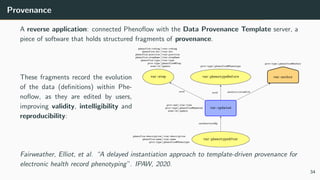 Provenance
A reverse application: connected Phenoflow with the Data Provenance Template server, a
piece of software that holds structured fragments of provenance.
These fragments record the evolution
of the data (definitions) within Phe-
noflow, as they are edited by users,
improving validity, intelligibility and
reproducibility:
used used wasAssociatedWith
wasGeneratedBy
var:updated
prov:end vvar:time
prov:type phenoflow#Updated
zone:id update
var:author
prov:type phenoflow#Author
var:phenotypeAfter
phenoflow:description vvar:description
phenoflow:name vvar:name
prov:type phenoflow#Phenotype
var:phenotypeBefore
prov:type phenoflow#Phenotype
var:step
phenoflow:coding vvar:coding
phenoflow:doc vvar:doc
phenoflow:position vvar:position
phenoflow:stepName vvar:stepName
phenoflow:type vvar:type
prov:type phenoflow#Step
zone:id update
Fairweather, Elliot, et al. “A delayed instantiation approach to template-driven provenance for
electronic health record phenotyping”. IPAW, 2020.
34
 