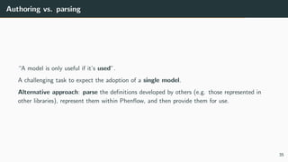 Authoring vs. parsing
“A model is only useful if it’s used”.
A challenging task to expect the adoption of a single model.
Alternative approach: parse the definitions developed by others (e.g. those represented in
other libraries), represent them within Phenflow, and then provide them for use.
35
 