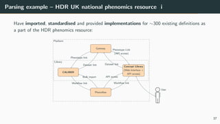 Parsing example – HDR UK national phenomics resource i
Have imported, standardised and provided implementations for ∼300 existing definitions as
a part of the HDR phenomics resource:
Phenoflow
Concept Library
(Web Interface +
API access)
CALIBER
Gateway
User
Bulk import API access
Workflow link Workflow link
Dataset link
Phenotype link
Dataset link
Phenotype Link
(API access)
Library
Platform
37
 