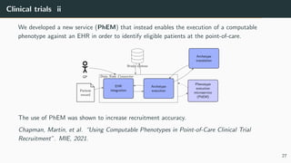 Clinical trials ii
We developed a new service (PhEM) that instead enables the execution of a computable
phenotype against an EHR in order to identify eligible patients at the point-of-care.
EHR
integration
Archetype
execution
Data Node Connector
GP
Patient
record
Study system
Archetype
translation
Phenotype
execution
microservice
(PhEM)
The use of PhEM was shown to increase recruitment accuracy.
Chapman, Martin, et al. “Using Computable Phenotypes in Point-of-Care Clinical Trial
Recruitment”. MIE, 2021.
27
 