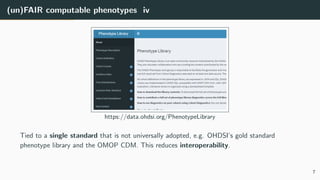 (un)FAIR computable phenotypes iv
https://data.ohdsi.org/PhenotypeLibrary
Tied to a single standard that is not universally adopted, e.g. OHDSI’s gold standard
phenotype library and the OMOP CDM. This reduces interoperability.
7
 