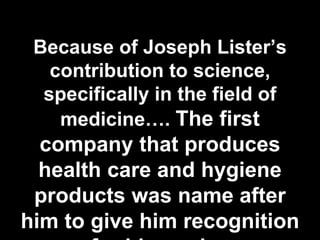 Because of Joseph Lister’s
contribution to science,
specifically in the field of
medicine…. The first
company that produces
health care and hygiene
products was name after
him to give him recognition
 